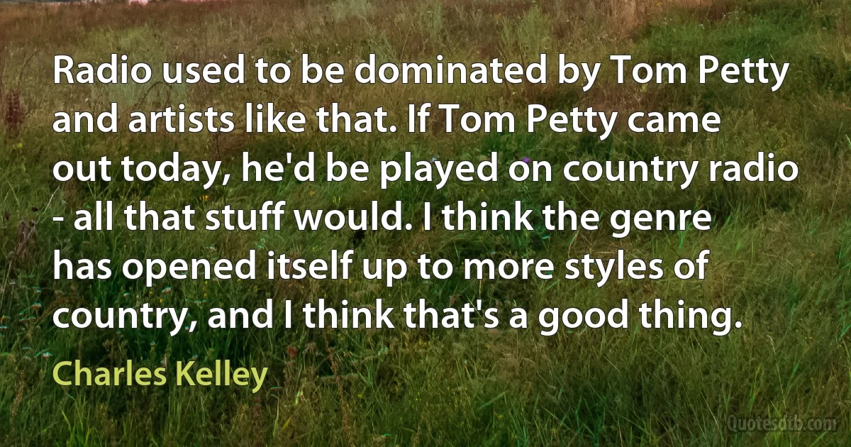 Radio used to be dominated by Tom Petty and artists like that. If Tom Petty came out today, he'd be played on country radio - all that stuff would. I think the genre has opened itself up to more styles of country, and I think that's a good thing. (Charles Kelley)