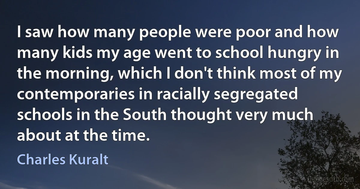 I saw how many people were poor and how many kids my age went to school hungry in the morning, which I don't think most of my contemporaries in racially segregated schools in the South thought very much about at the time. (Charles Kuralt)