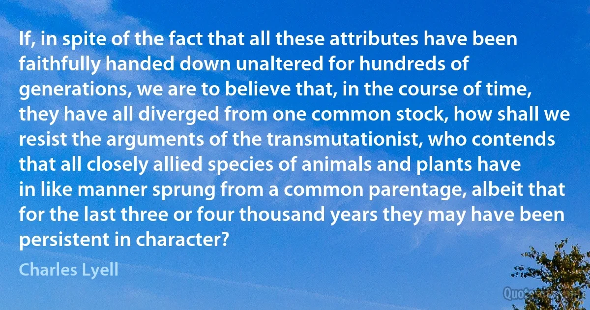 If, in spite of the fact that all these attributes have been faithfully handed down unaltered for hundreds of generations, we are to believe that, in the course of time, they have all diverged from one common stock, how shall we resist the arguments of the transmutationist, who contends that all closely allied species of animals and plants have in like manner sprung from a common parentage, albeit that for the last three or four thousand years they may have been persistent in character? (Charles Lyell)