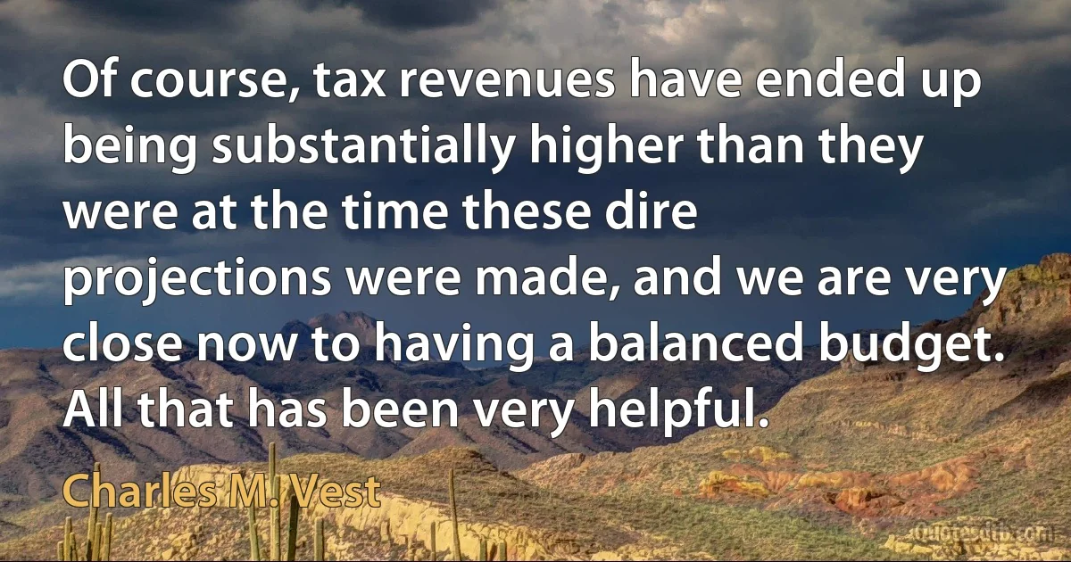 Of course, tax revenues have ended up being substantially higher than they were at the time these dire projections were made, and we are very close now to having a balanced budget. All that has been very helpful. (Charles M. Vest)