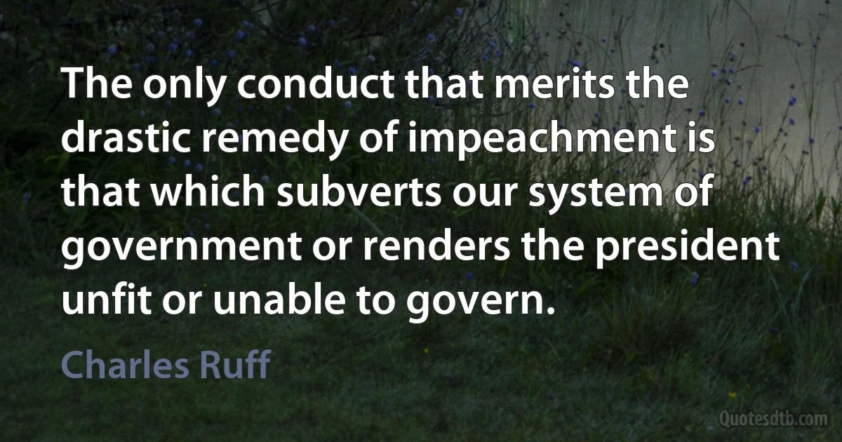 The only conduct that merits the drastic remedy of impeachment is that which subverts our system of government or renders the president unfit or unable to govern. (Charles Ruff)