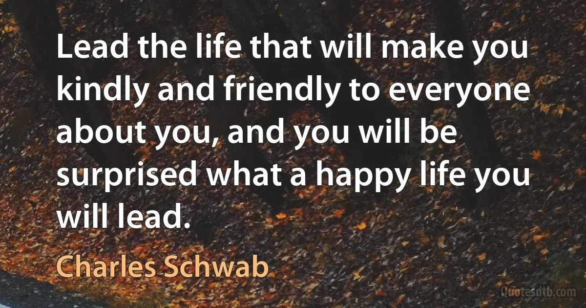 Lead the life that will make you kindly and friendly to everyone about you, and you will be surprised what a happy life you will lead. (Charles Schwab)