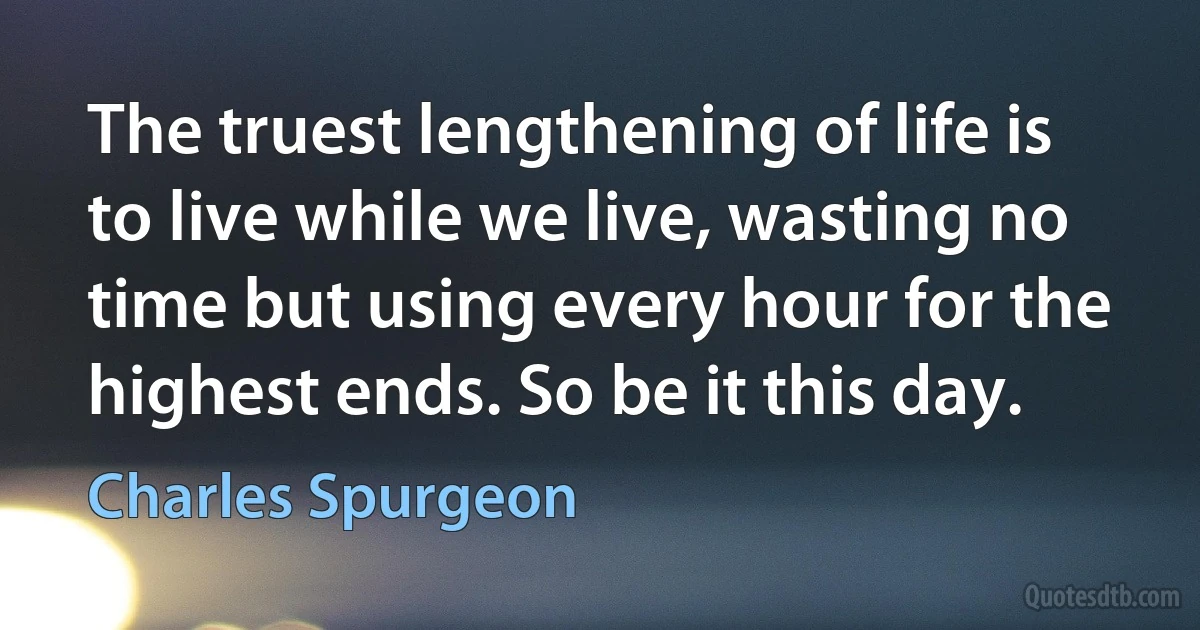 The truest lengthening of life is to live while we live, wasting no time but using every hour for the highest ends. So be it this day. (Charles Spurgeon)