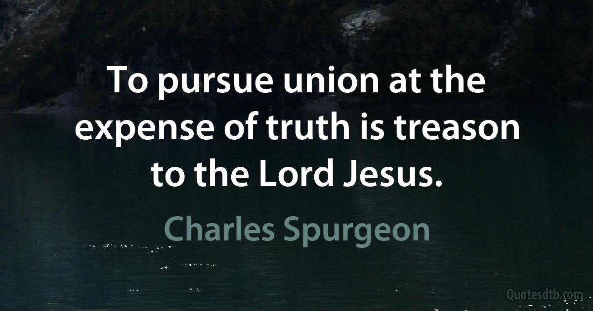 To pursue union at the expense of truth is treason to the Lord Jesus. (Charles Spurgeon)