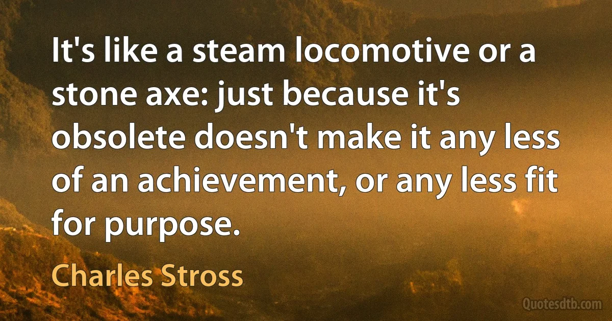 It's like a steam locomotive or a stone axe: just because it's obsolete doesn't make it any less of an achievement, or any less fit for purpose. (Charles Stross)