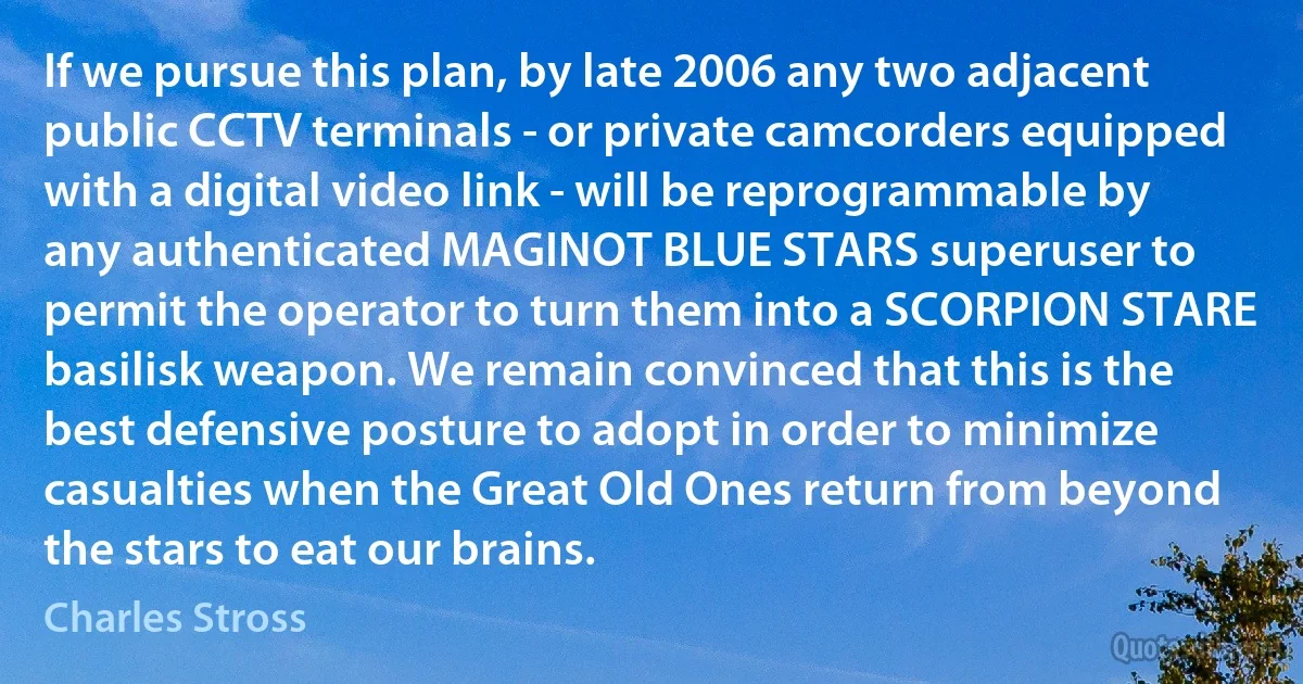 If we pursue this plan, by late 2006 any two adjacent public CCTV terminals - or private camcorders equipped with a digital video link - will be reprogrammable by any authenticated MAGINOT BLUE STARS superuser to permit the operator to turn them into a SCORPION STARE basilisk weapon. We remain convinced that this is the best defensive posture to adopt in order to minimize casualties when the Great Old Ones return from beyond the stars to eat our brains. (Charles Stross)