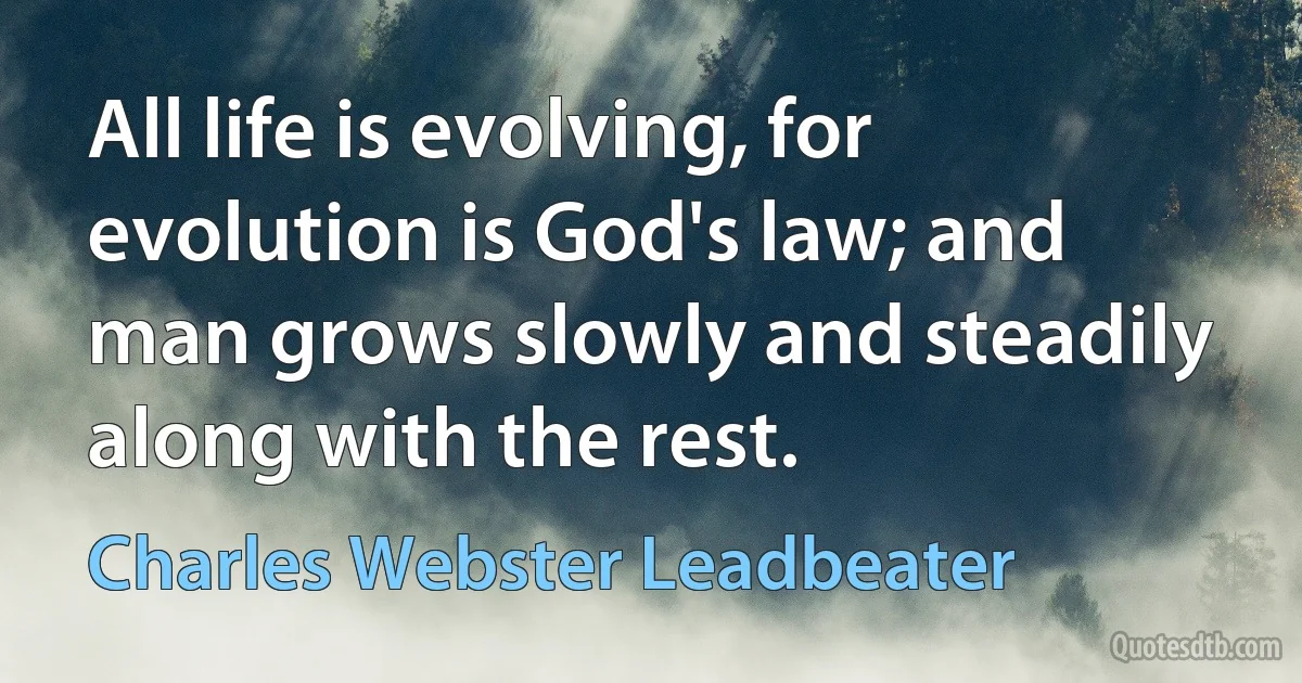 All life is evolving, for evolution is God's law; and man grows slowly and steadily along with the rest. (Charles Webster Leadbeater)