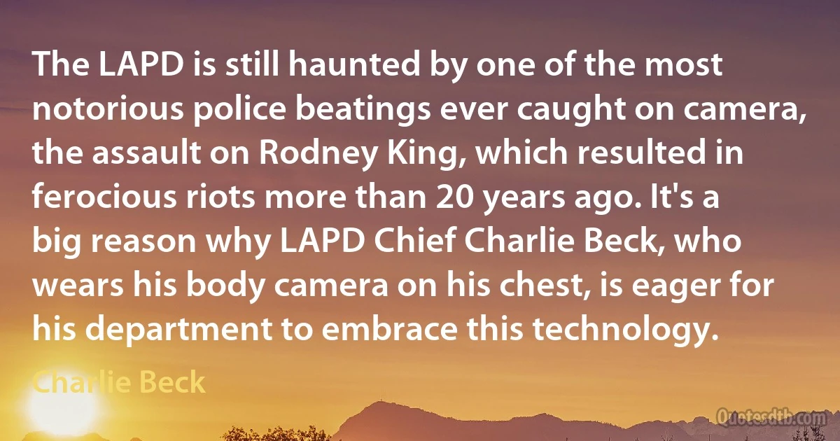 The LAPD is still haunted by one of the most notorious police beatings ever caught on camera, the assault on Rodney King, which resulted in ferocious riots more than 20 years ago. It's a big reason why LAPD Chief Charlie Beck, who wears his body camera on his chest, is eager for his department to embrace this technology. (Charlie Beck)