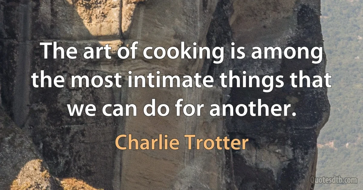 The art of cooking is among the most intimate things that we can do for another. (Charlie Trotter)