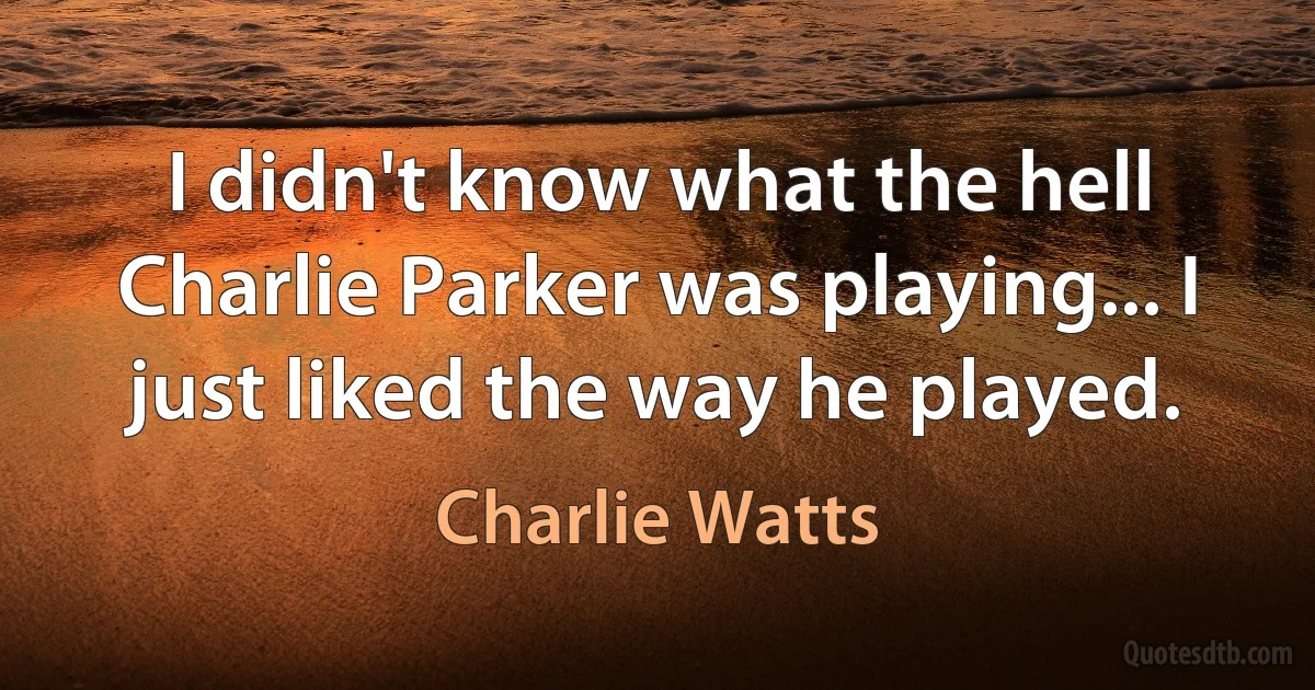 I didn't know what the hell Charlie Parker was playing... I just liked the way he played. (Charlie Watts)