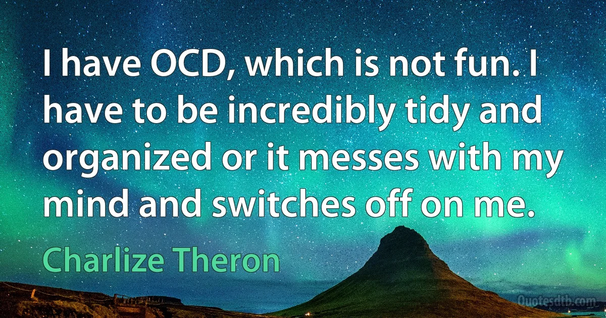 I have OCD, which is not fun. I have to be incredibly tidy and organized or it messes with my mind and switches off on me. (Charlize Theron)