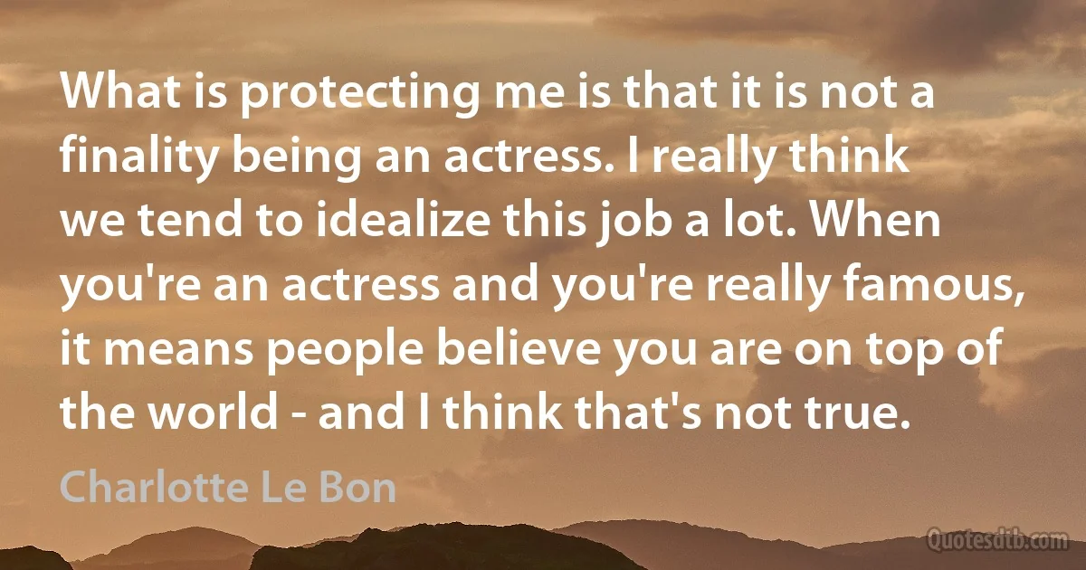 What is protecting me is that it is not a finality being an actress. I really think we tend to idealize this job a lot. When you're an actress and you're really famous, it means people believe you are on top of the world - and I think that's not true. (Charlotte Le Bon)