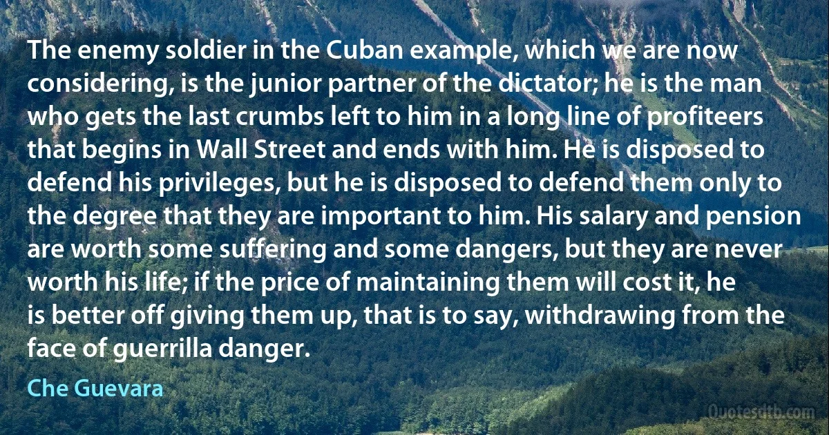 The enemy soldier in the Cuban example, which we are now considering, is the junior partner of the dictator; he is the man who gets the last crumbs left to him in a long line of profiteers that begins in Wall Street and ends with him. He is disposed to defend his privileges, but he is disposed to defend them only to the degree that they are important to him. His salary and pension are worth some suffering and some dangers, but they are never worth his life; if the price of maintaining them will cost it, he is better off giving them up, that is to say, withdrawing from the face of guerrilla danger. (Che Guevara)