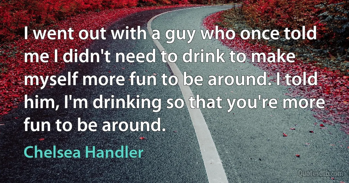 I went out with a guy who once told me I didn't need to drink to make myself more fun to be around. I told him, I'm drinking so that you're more fun to be around. (Chelsea Handler)