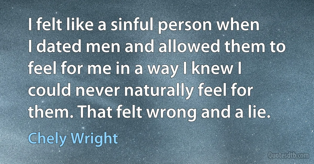 I felt like a sinful person when I dated men and allowed them to feel for me in a way I knew I could never naturally feel for them. That felt wrong and a lie. (Chely Wright)