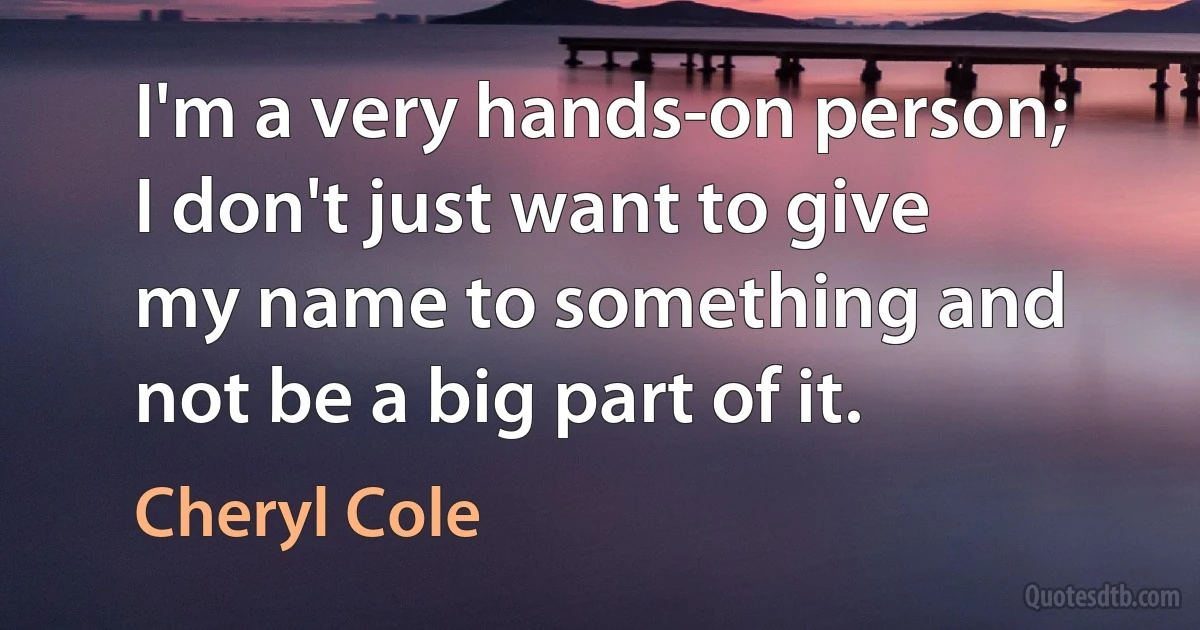 I'm a very hands-on person; I don't just want to give my name to something and not be a big part of it. (Cheryl Cole)