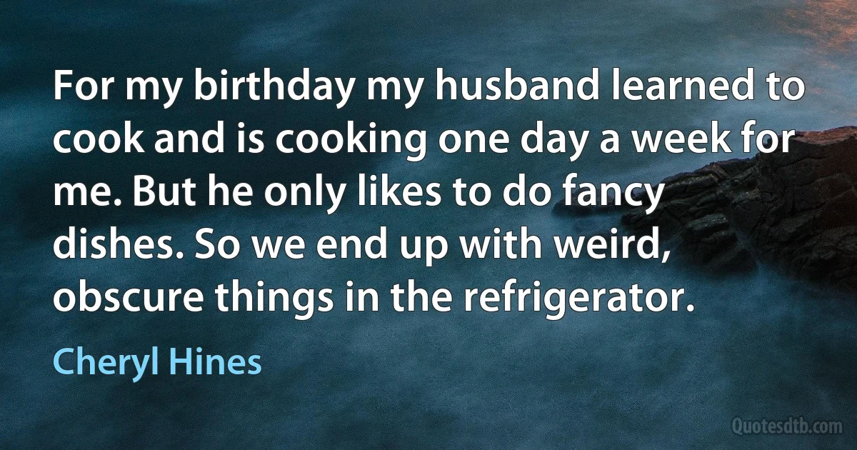 For my birthday my husband learned to cook and is cooking one day a week for me. But he only likes to do fancy dishes. So we end up with weird, obscure things in the refrigerator. (Cheryl Hines)