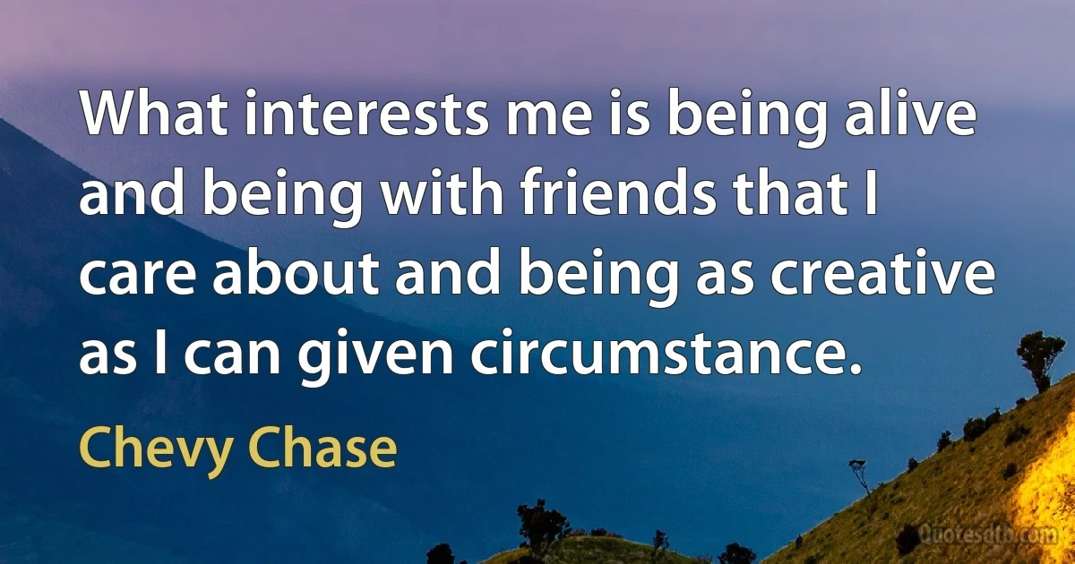 What interests me is being alive and being with friends that I care about and being as creative as I can given circumstance. (Chevy Chase)