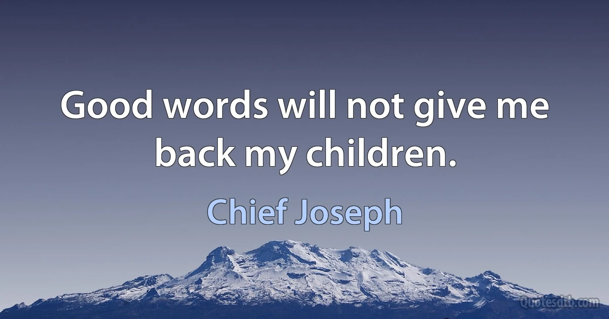 Good words will not give me back my children. (Chief Joseph)