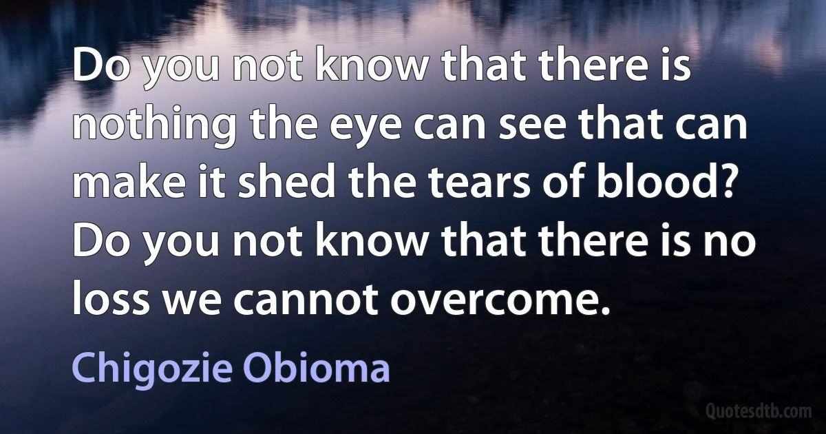 Do you not know that there is nothing the eye can see that can make it shed the tears of blood? Do you not know that there is no loss we cannot overcome. (Chigozie Obioma)