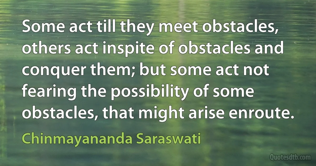 Some act till they meet obstacles, others act inspite of obstacles and conquer them; but some act not fearing the possibility of some obstacles, that might arise enroute. (Chinmayananda Saraswati)