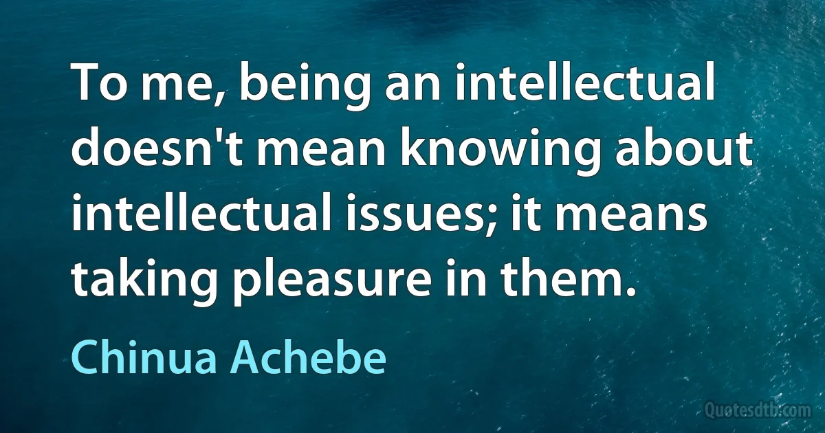 To me, being an intellectual doesn't mean knowing about intellectual issues; it means taking pleasure in them. (Chinua Achebe)