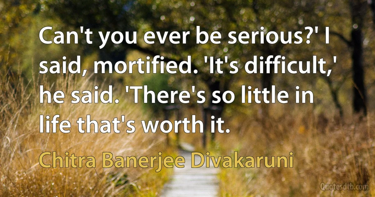 Can't you ever be serious?' I said, mortified. 'It's difficult,' he said. 'There's so little in life that's worth it. (Chitra Banerjee Divakaruni)