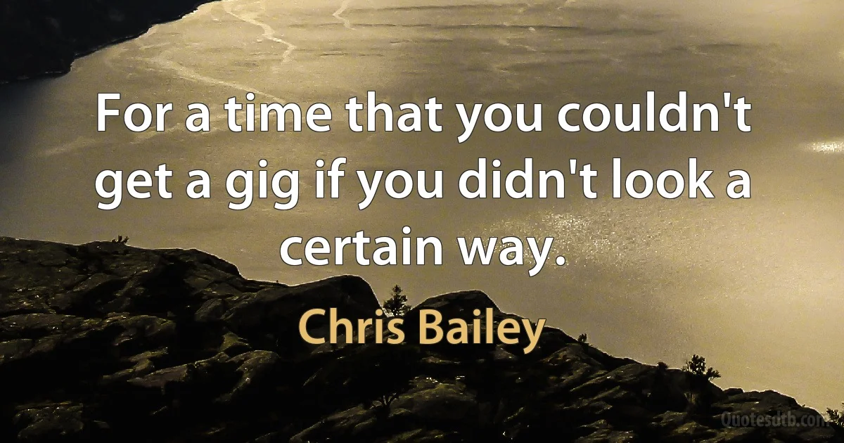 For a time that you couldn't get a gig if you didn't look a certain way. (Chris Bailey)