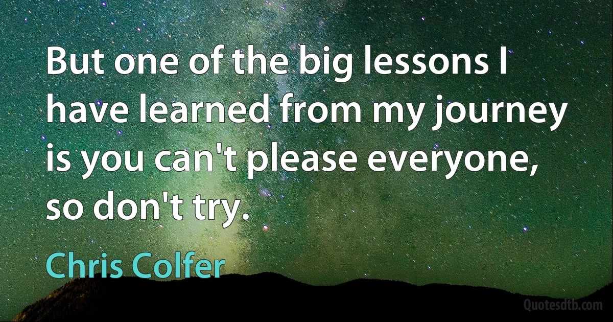 But one of the big lessons I have learned from my journey is you can't please everyone, so don't try. (Chris Colfer)