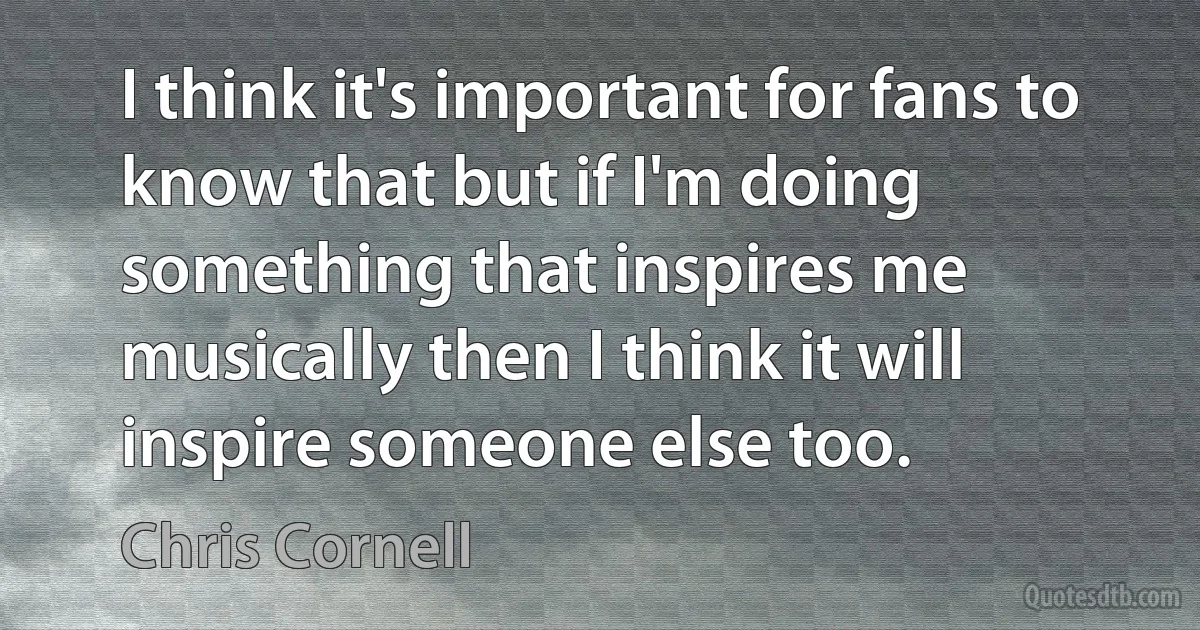 I think it's important for fans to know that but if I'm doing something that inspires me musically then I think it will inspire someone else too. (Chris Cornell)