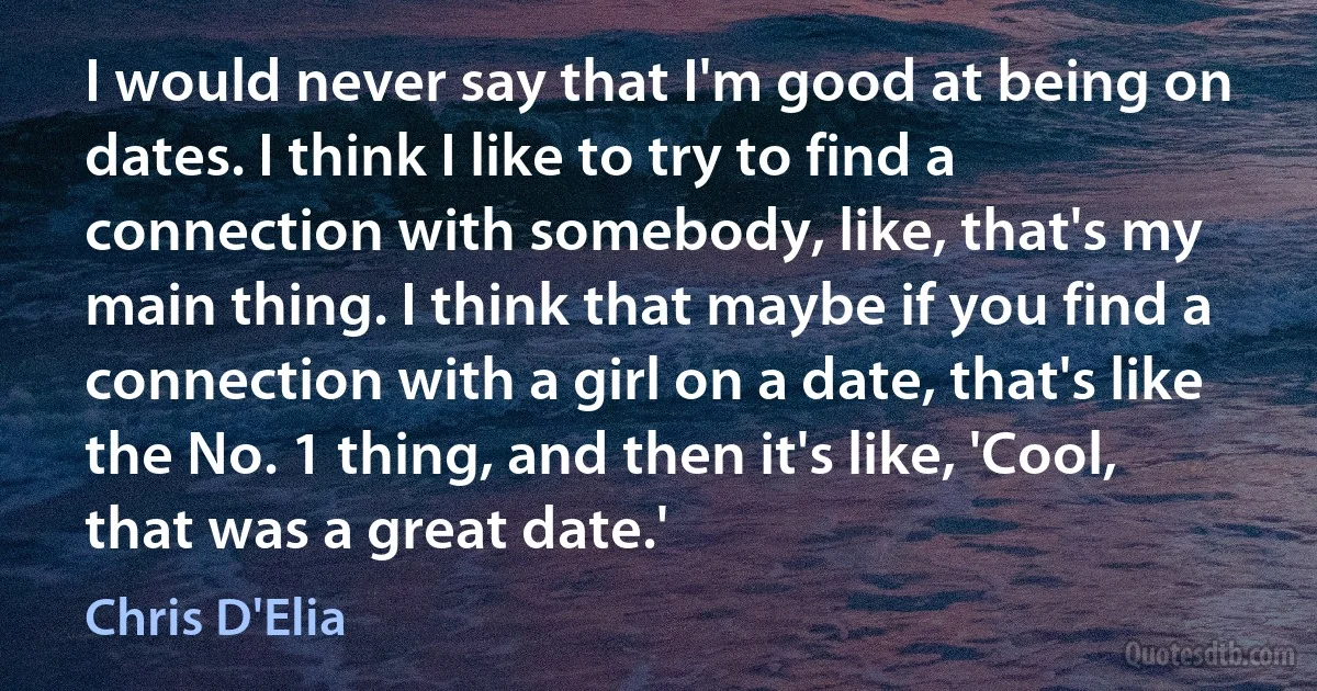 I would never say that I'm good at being on dates. I think I like to try to find a connection with somebody, like, that's my main thing. I think that maybe if you find a connection with a girl on a date, that's like the No. 1 thing, and then it's like, 'Cool, that was a great date.' (Chris D'Elia)