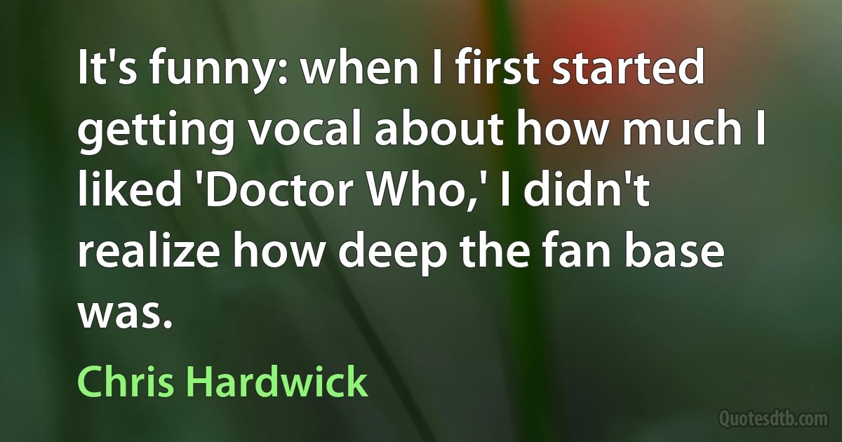 It's funny: when I first started getting vocal about how much I liked 'Doctor Who,' I didn't realize how deep the fan base was. (Chris Hardwick)