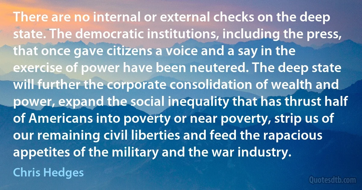 There are no internal or external checks on the deep state. The democratic institutions, including the press, that once gave citizens a voice and a say in the exercise of power have been neutered. The deep state will further the corporate consolidation of wealth and power, expand the social inequality that has thrust half of Americans into poverty or near poverty, strip us of our remaining civil liberties and feed the rapacious appetites of the military and the war industry. (Chris Hedges)