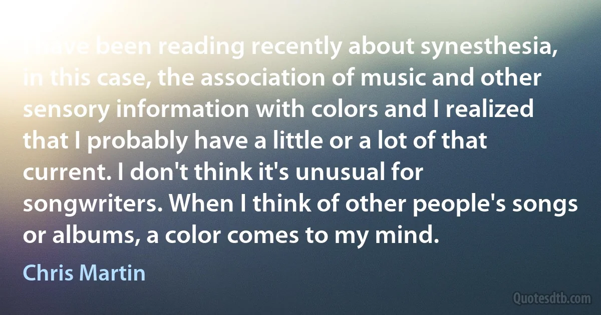 I have been reading recently about synesthesia, in this case, the association of music and other sensory information with colors and I realized that I probably have a little or a lot of that current. I don't think it's unusual for songwriters. When I think of other people's songs or albums, a color comes to my mind. (Chris Martin)