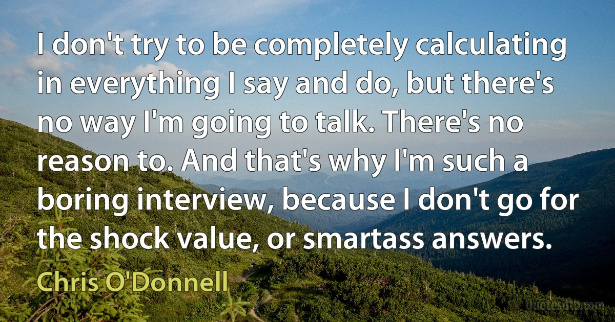 I don't try to be completely calculating in everything I say and do, but there's no way I'm going to talk. There's no reason to. And that's why I'm such a boring interview, because I don't go for the shock value, or smartass answers. (Chris O'Donnell)