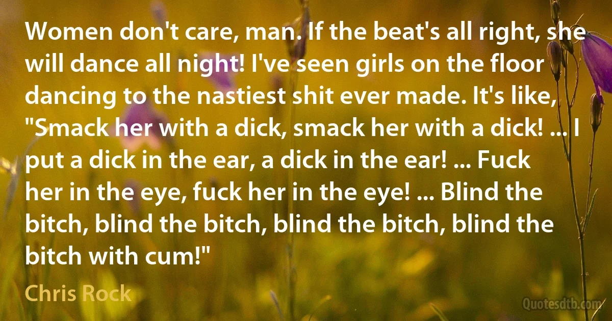 Women don't care, man. If the beat's all right, she will dance all night! I've seen girls on the floor dancing to the nastiest shit ever made. It's like, "Smack her with a dick, smack her with a dick! ... I put a dick in the ear, a dick in the ear! ... Fuck her in the eye, fuck her in the eye! ... Blind the bitch, blind the bitch, blind the bitch, blind the bitch with cum!" (Chris Rock)