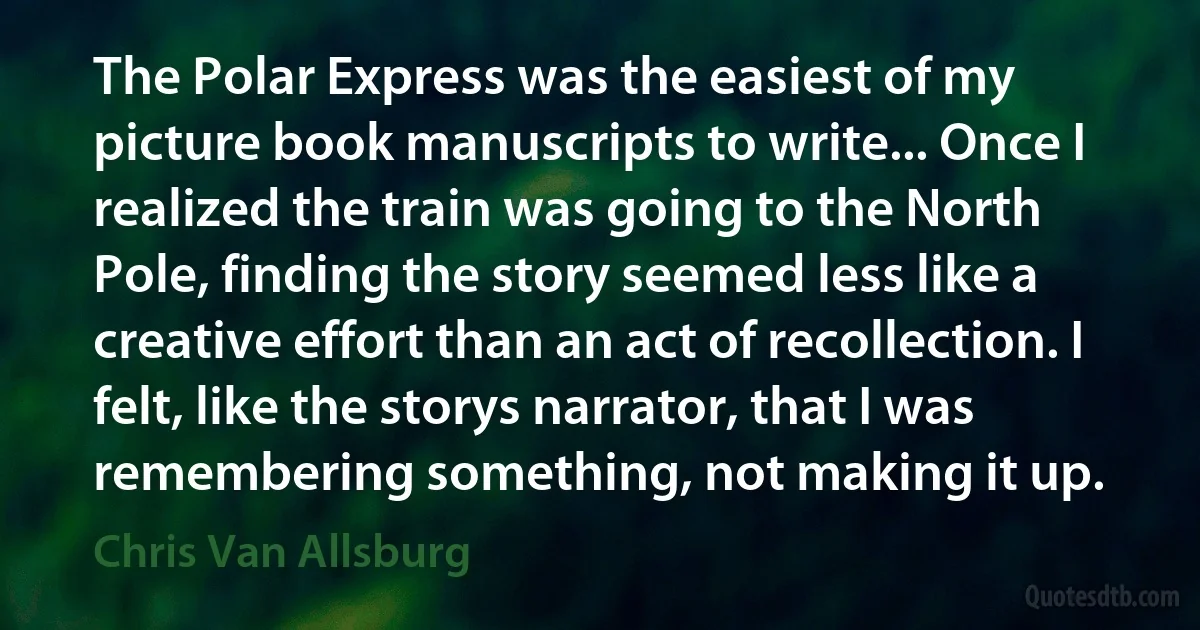 The Polar Express was the easiest of my picture book manuscripts to write... Once I realized the train was going to the North Pole, finding the story seemed less like a creative effort than an act of recollection. I felt, like the storys narrator, that I was remembering something, not making it up. (Chris Van Allsburg)