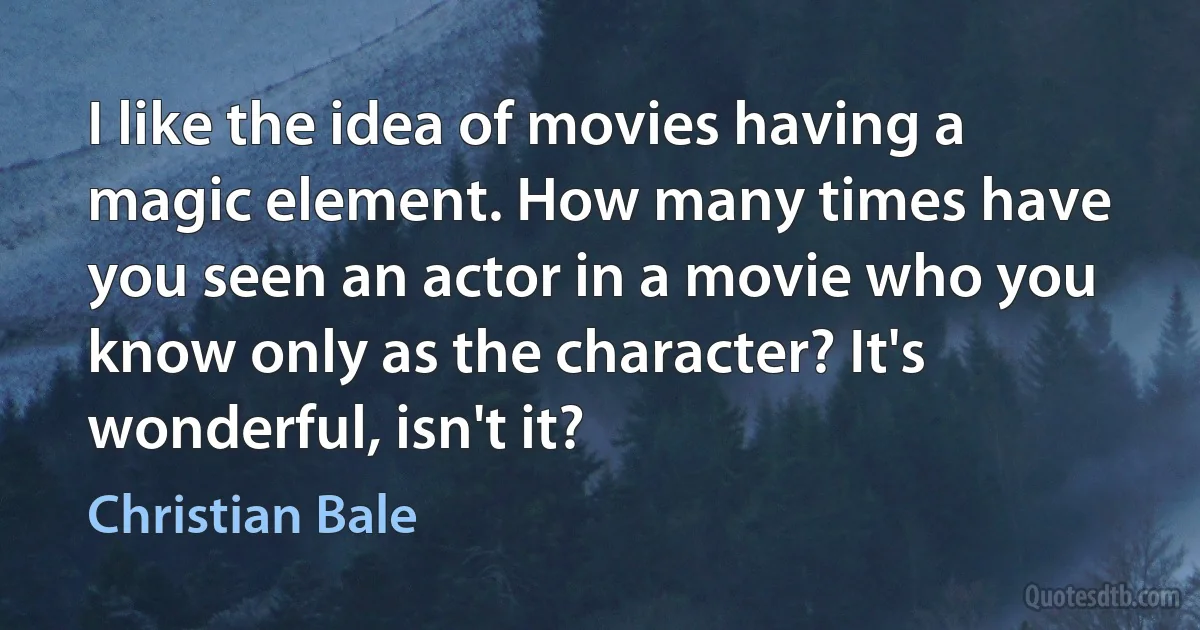 I like the idea of movies having a magic element. How many times have you seen an actor in a movie who you know only as the character? It's wonderful, isn't it? (Christian Bale)