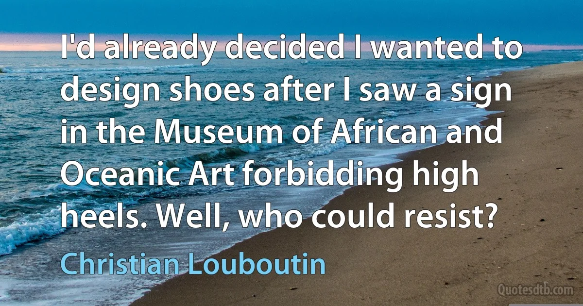 I'd already decided I wanted to design shoes after I saw a sign in the Museum of African and Oceanic Art forbidding high heels. Well, who could resist? (Christian Louboutin)