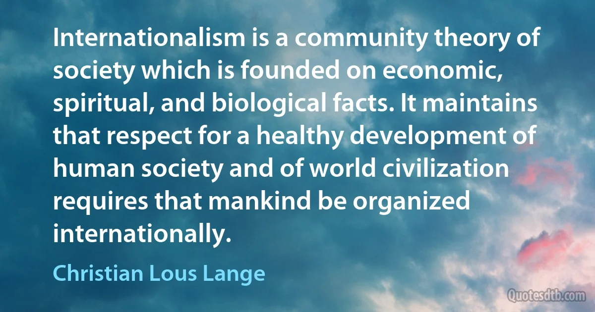 Internationalism is a community theory of society which is founded on economic, spiritual, and biological facts. It maintains that respect for a healthy development of human society and of world civilization requires that mankind be organized internationally. (Christian Lous Lange)