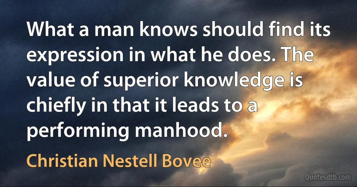 What a man knows should find its expression in what he does. The value of superior knowledge is chiefly in that it leads to a performing manhood. (Christian Nestell Bovee)