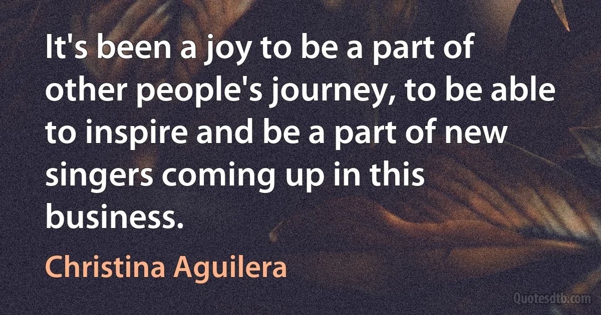 It's been a joy to be a part of other people's journey, to be able to inspire and be a part of new singers coming up in this business. (Christina Aguilera)