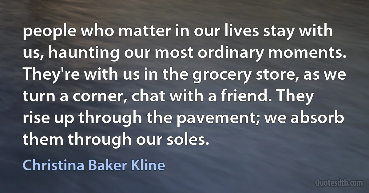 people who matter in our lives stay with us, haunting our most ordinary moments. They're with us in the grocery store, as we turn a corner, chat with a friend. They rise up through the pavement; we absorb them through our soles. (Christina Baker Kline)