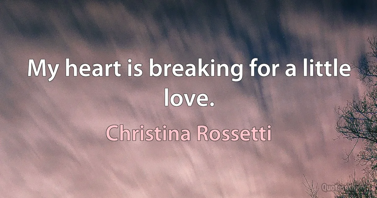 My heart is breaking for a little love. (Christina Rossetti)