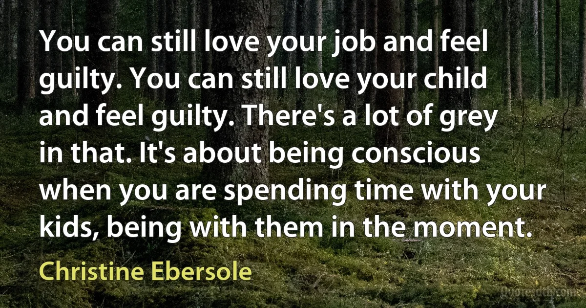 You can still love your job and feel guilty. You can still love your child and feel guilty. There's a lot of grey in that. It's about being conscious when you are spending time with your kids, being with them in the moment. (Christine Ebersole)