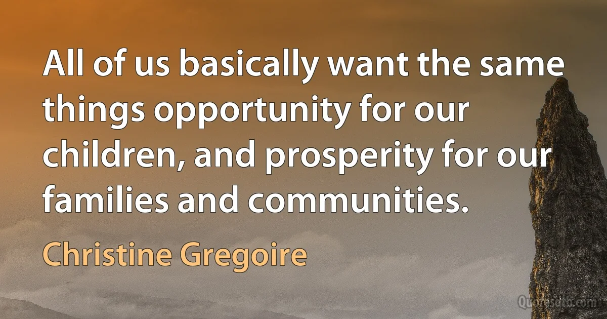 All of us basically want the same things opportunity for our children, and prosperity for our families and communities. (Christine Gregoire)