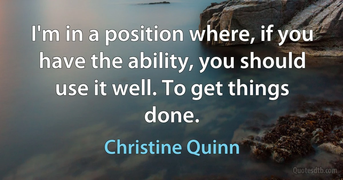 I'm in a position where, if you have the ability, you should use it well. To get things done. (Christine Quinn)