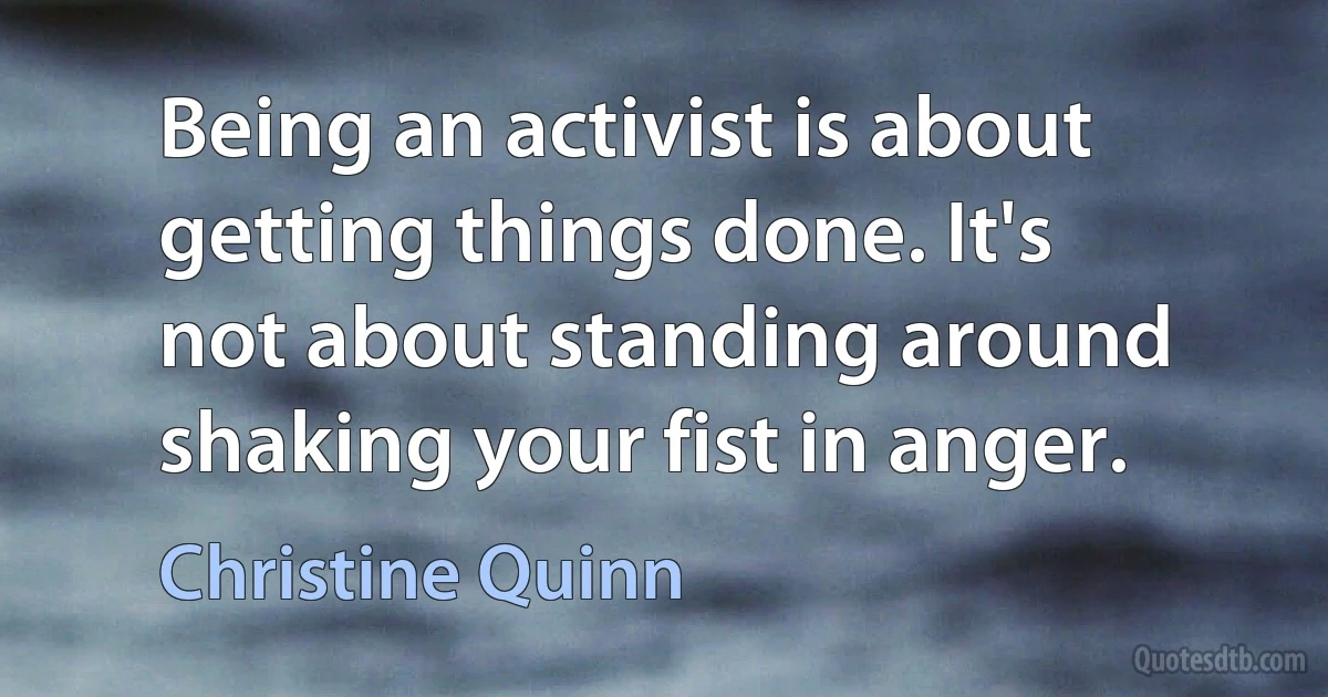 Being an activist is about getting things done. It's not about standing around shaking your fist in anger. (Christine Quinn)