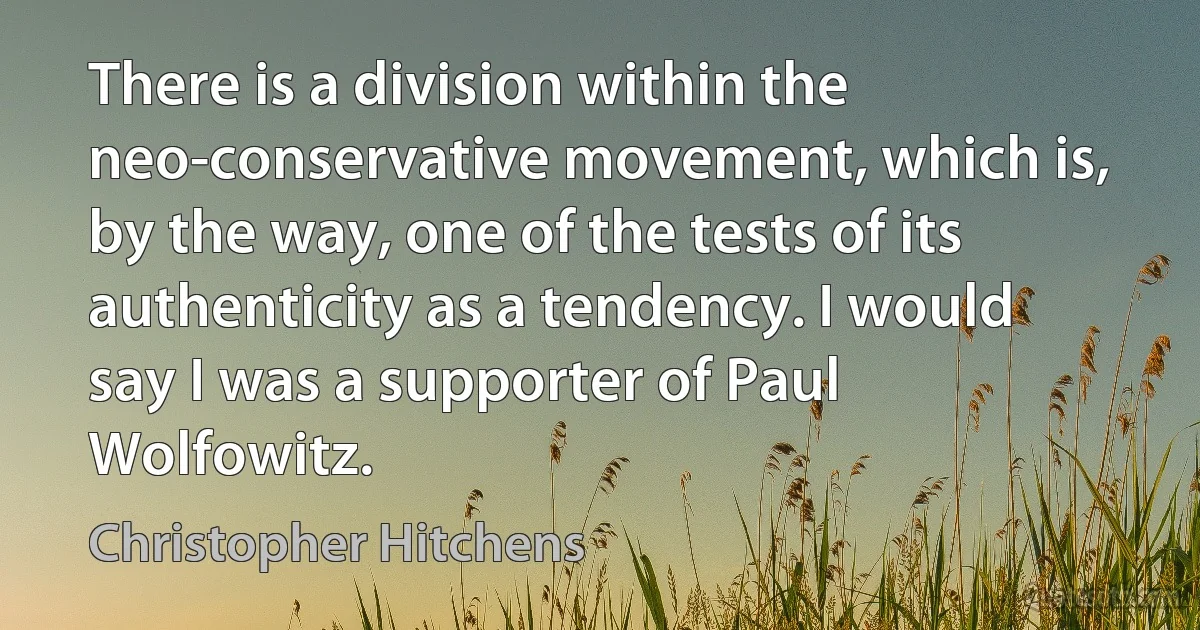 There is a division within the neo-conservative movement, which is, by the way, one of the tests of its authenticity as a tendency. I would say I was a supporter of Paul Wolfowitz. (Christopher Hitchens)