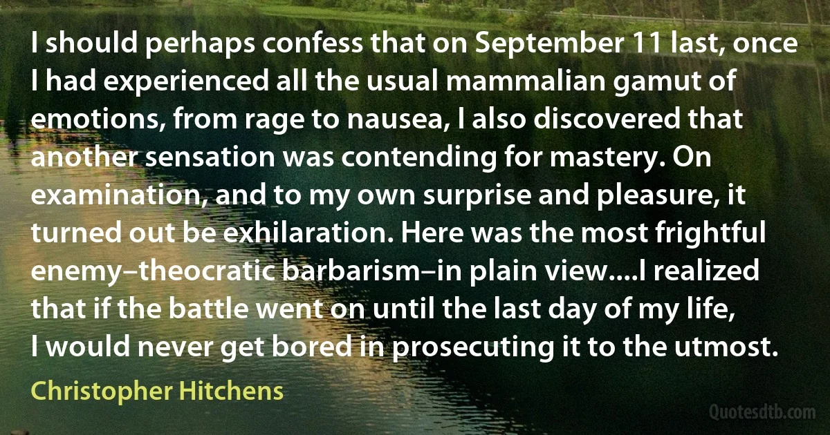 I should perhaps confess that on September 11 last, once I had experienced all the usual mammalian gamut of emotions, from rage to nausea, I also discovered that another sensation was contending for mastery. On examination, and to my own surprise and pleasure, it turned out be exhilaration. Here was the most frightful enemy–theocratic barbarism–in plain view....I realized that if the battle went on until the last day of my life, I would never get bored in prosecuting it to the utmost. (Christopher Hitchens)